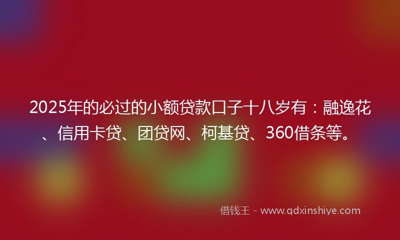 2025年的必过的小额贷款口子十八岁有：融逸花、信用卡贷、团贷网、柯基贷、360借条等。