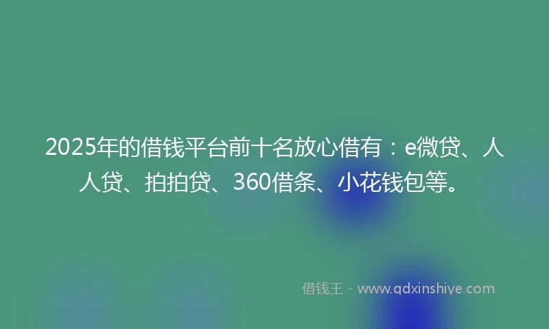 2025年的借钱平台前十名放心借有：e微贷、人人贷、拍拍贷、360借条、小花钱包等。