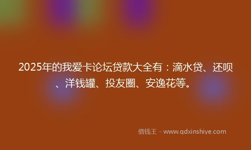 2025年的我爱卡论坛贷款大全有：滴水贷、还呗、洋钱罐、投友圈、安逸花等。