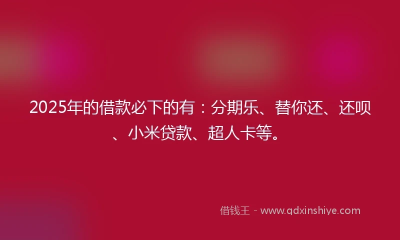 2025年的借款必下的有：分期乐、替你还、还呗、小米贷款、超人卡等。