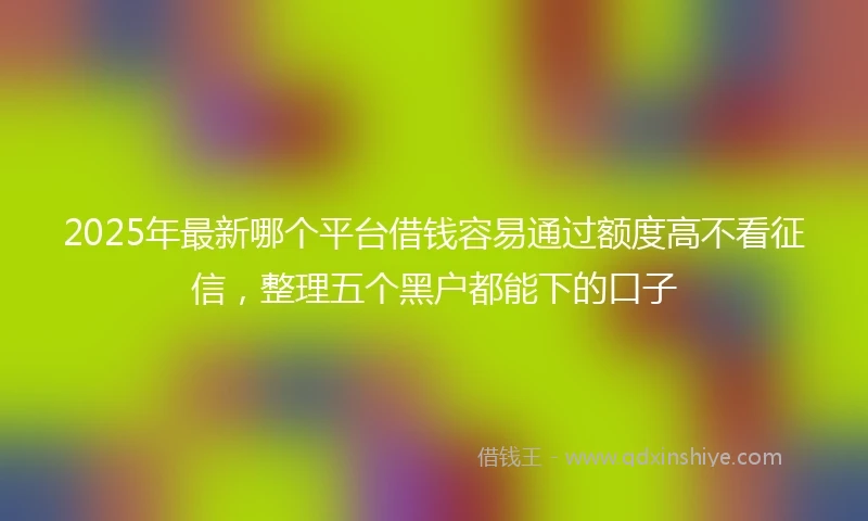 2025年最新哪个平台借钱容易通过额度高不看征信，整理五个黑户都能下的口子