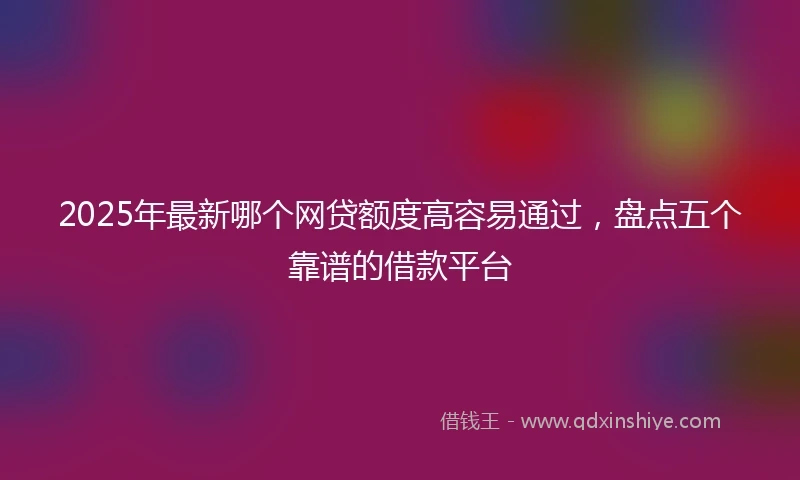 2025年最新哪个网贷额度高容易通过，盘点五个靠谱的借款平台