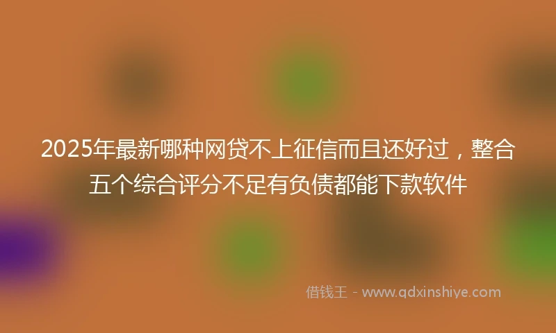 2025年最新哪种网贷不上征信而且还好过，整合五个综合评分不足有负债都能下款软件