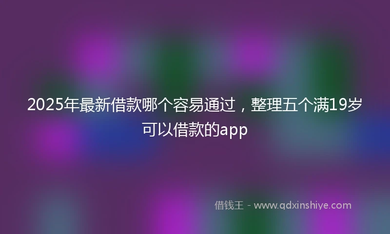 2025年最新借款哪个容易通过，整理五个满19岁可以借款的app