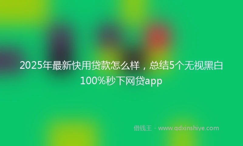 2025年最新快用贷款怎么样，总结5个无视黑白100%秒下网贷app