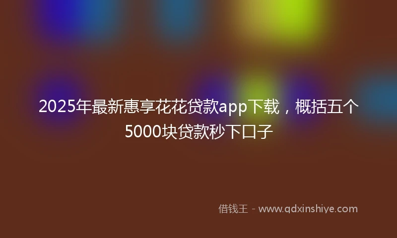 2025年最新惠享花花贷款app下载，概括五个5000块贷款秒下口子