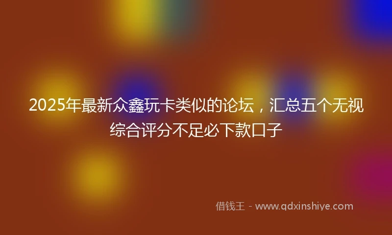 2025年最新众鑫玩卡类似的论坛，汇总五个无视综合评分不足必下款口子