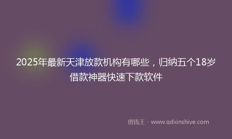 2025年最新天津放款机构有哪些，归纳五个18岁借款神器快速下款软件