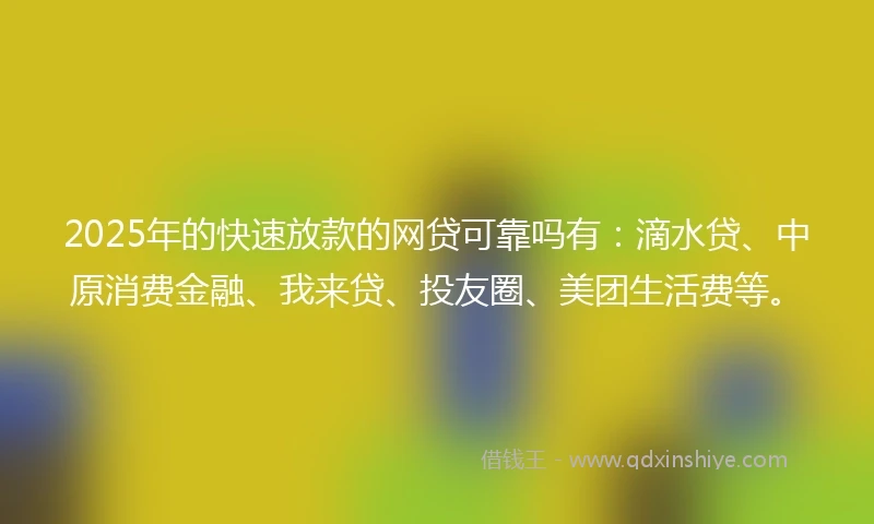 2025年的快速放款的网贷可靠吗有：滴水贷、中原消费金融、我来贷、投友圈、美团生活费等。