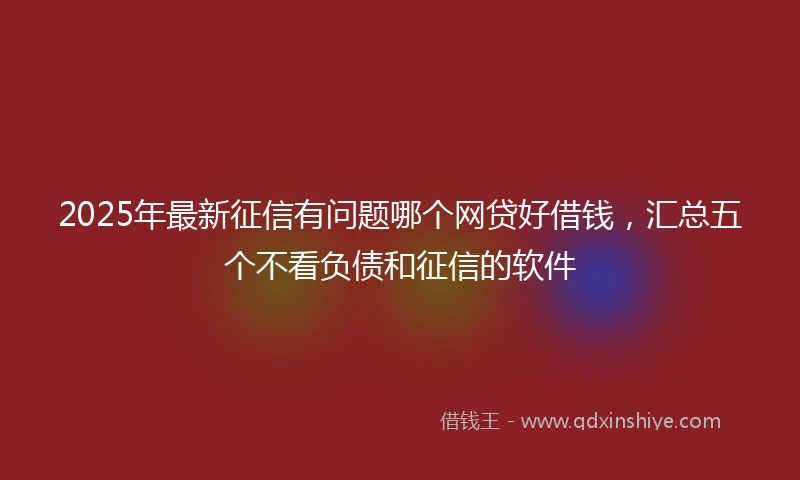 2025年最新征信有问题哪个网贷好借钱，汇总五个不看负债和征信的软件