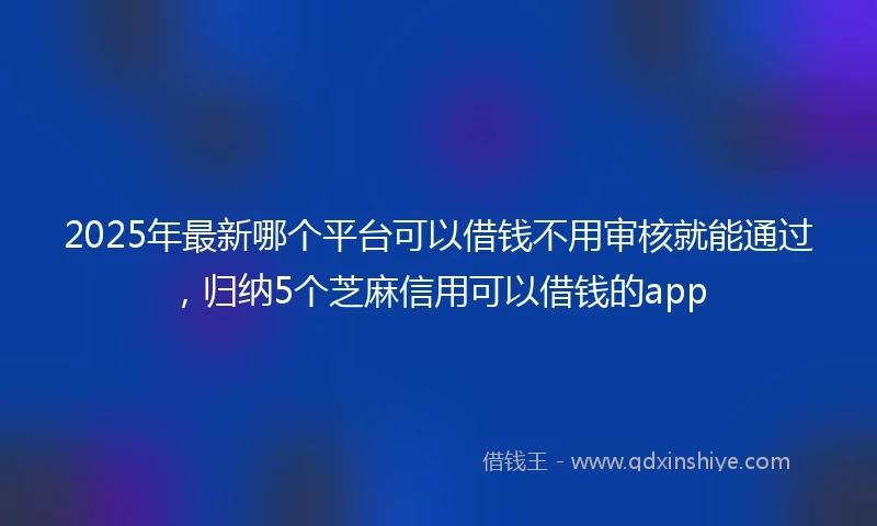 2025年最新哪个平台可以借钱不用审核就能通过，归纳5个芝麻信用可以借钱的app