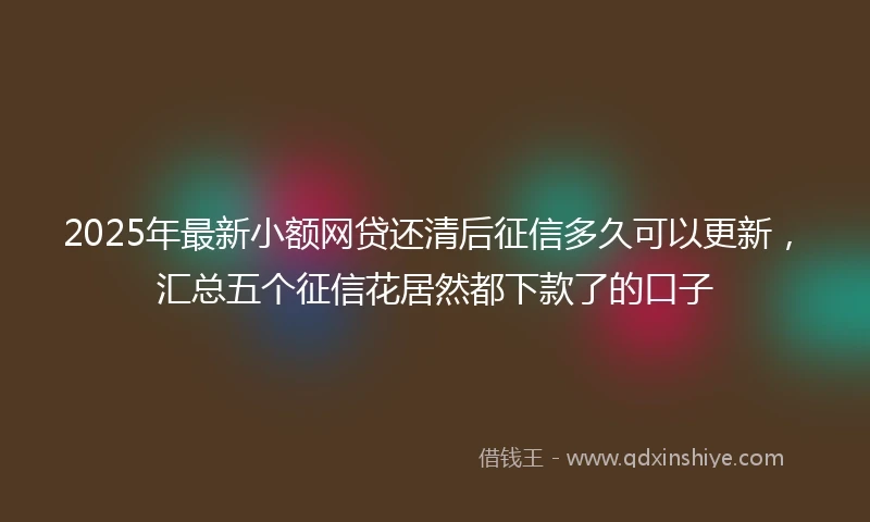 2025年最新小额网贷还清后征信多久可以更新，汇总五个征信花居然都下款了的口子