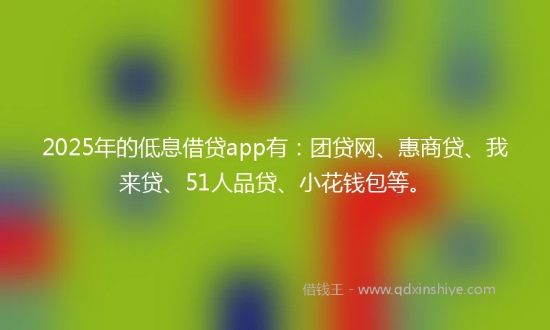 2025年的低息借贷app有：团贷网、惠商贷、我来贷、51人品贷、小花钱包等。