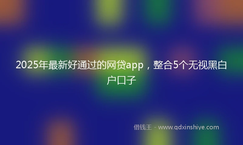 2025年最新好通过的网贷app，整合5个无视黑白户口子