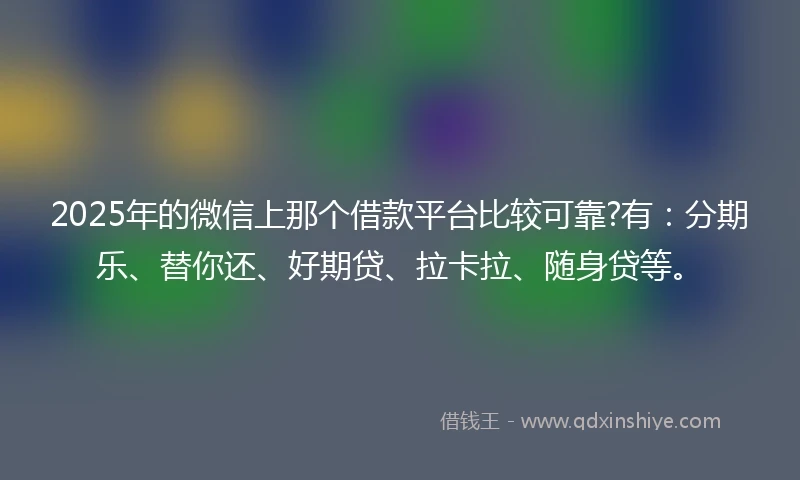 2025年的微信上那个借款平台比较可靠?有：分期乐、替你还、好期贷、拉卡拉、随身贷等。