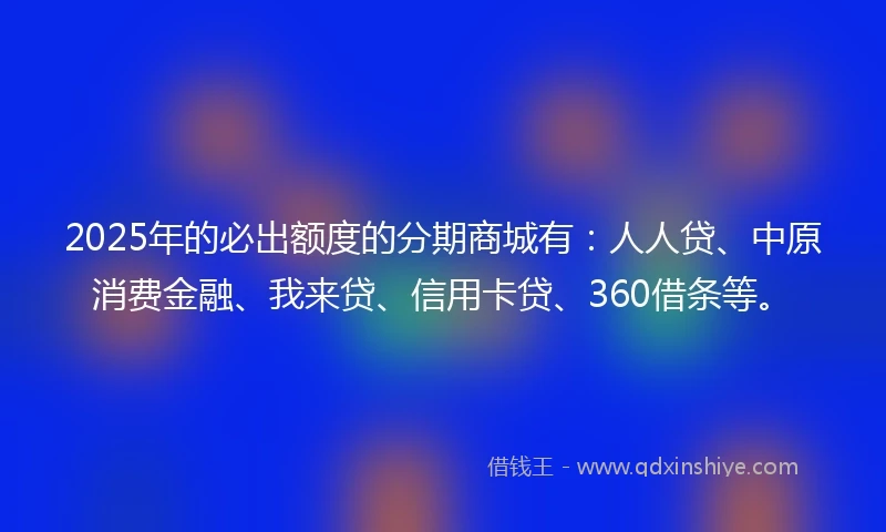 2025年的必出额度的分期商城有：人人贷、中原消费金融、我来贷、信用卡贷、360借条等。