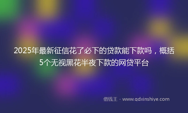 2025年最新征信花了必下的贷款能下款吗，概括5个无视黑花半夜下款的网贷平台