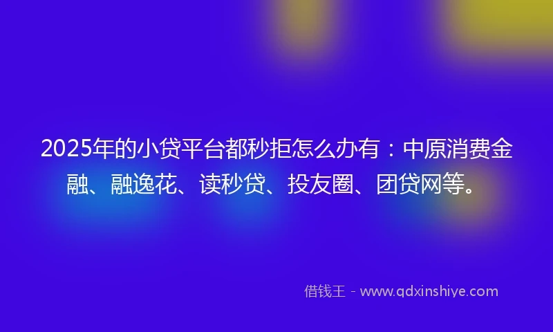 2025年的小贷平台都秒拒怎么办有：中原消费金融、融逸花、读秒贷、投友圈、团贷网等。