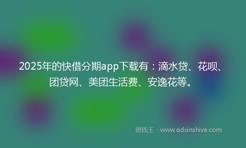 2025年的快借分期app下载有：滴水贷、花呗、团贷网、美团生活费、安逸花等。