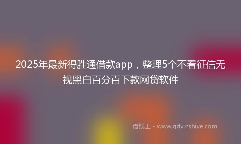 2025年最新得胜通借款app，整理5个不看征信无视黑白百分百下款网贷软件