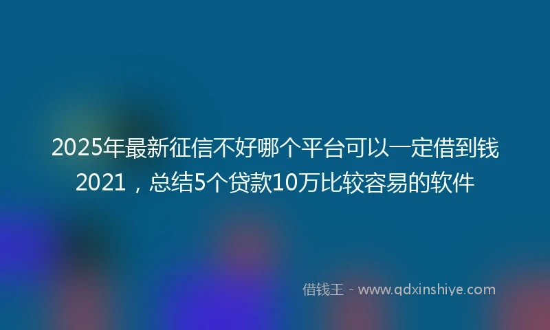 2025年最新征信不好哪个平台可以一定借到钱2021，总结5个贷款10万比较容易的软件