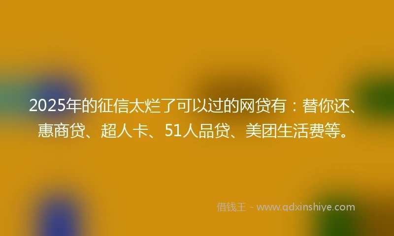 2025年的征信太烂了可以过的网贷有：替你还、惠商贷、超人卡、51人品贷、美团生活费等。