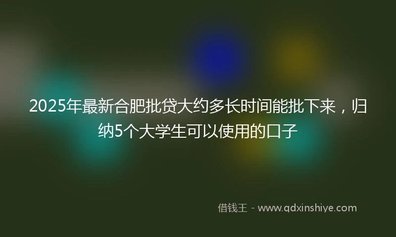 2025年最新合肥批贷大约多长时间能批下来，归纳5个大学生可以使用的口子