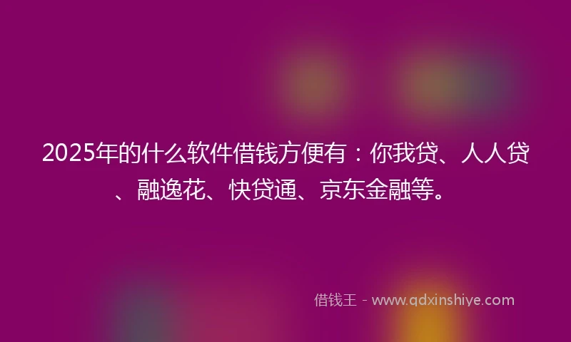 2025年的什么软件借钱方便有：你我贷、人人贷、融逸花、快贷通、京东金融等。