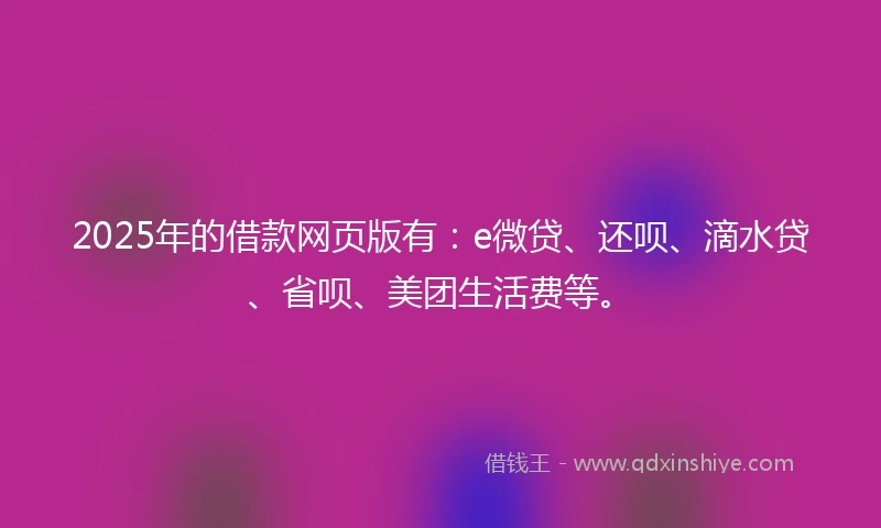 2025年的借款网页版有：e微贷、还呗、滴水贷、省呗、美团生活费等。