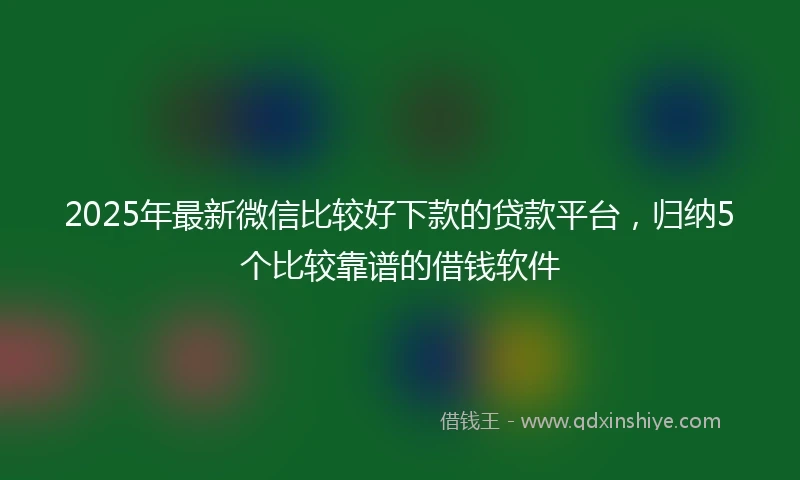 2025年最新微信比较好下款的贷款平台，归纳5个比较靠谱的借钱软件