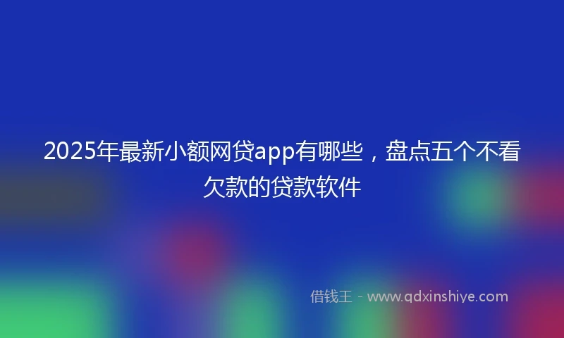 2025年最新小额网贷app有哪些，盘点五个不看欠款的贷款软件
