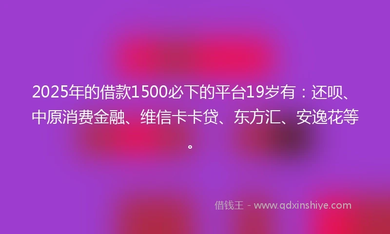2025年的借款1500必下的平台19岁有：还呗、中原消费金融、维信卡卡贷、东方汇、安逸花等。