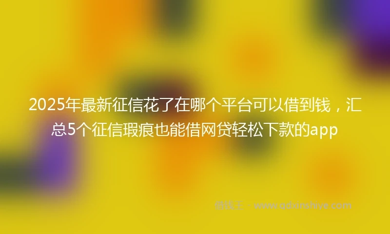 2025年最新征信花了在哪个平台可以借到钱，汇总5个征信瑕疵也能借网贷轻松下款的app