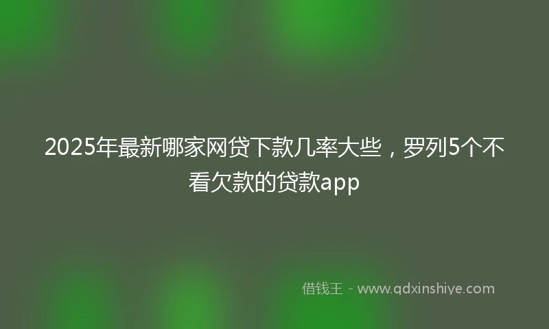 2025年最新哪家网贷下款几率大些，罗列5个不看欠款的贷款app