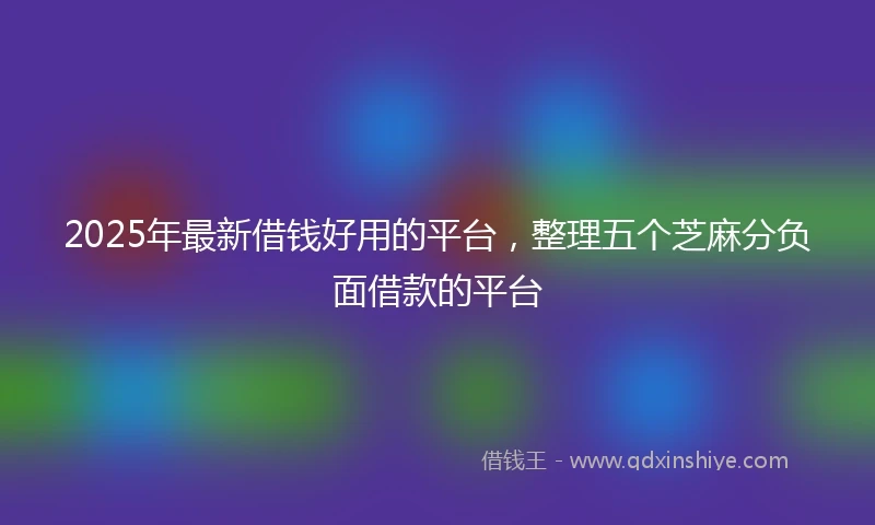 2025年最新借钱好用的平台，整理五个芝麻分负面借款的平台