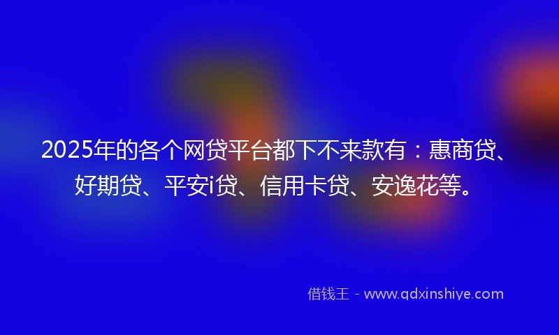2025年的各个网贷平台都下不来款有：惠商贷、好期贷、平安i贷、信用卡贷、安逸花等。