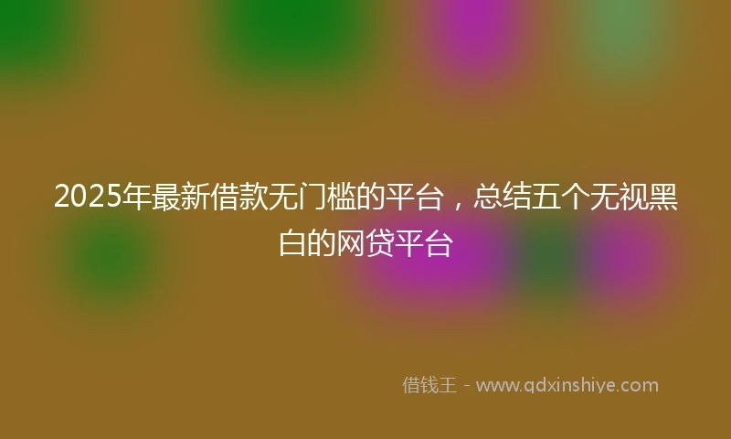 2025年最新借款无门槛的平台，总结五个无视黑白的网贷平台