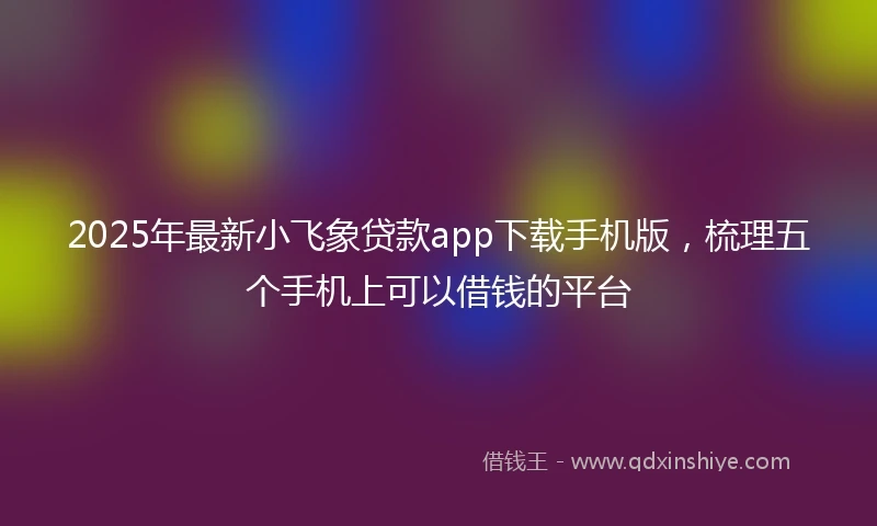 2025年最新小飞象贷款app下载手机版，梳理五个手机上可以借钱的平台
