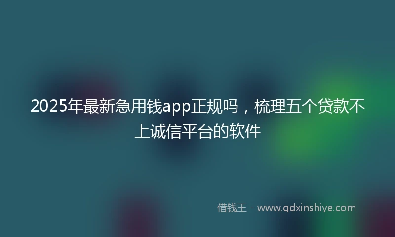 2025年最新急用钱app正规吗，梳理五个贷款不上诚信平台的软件