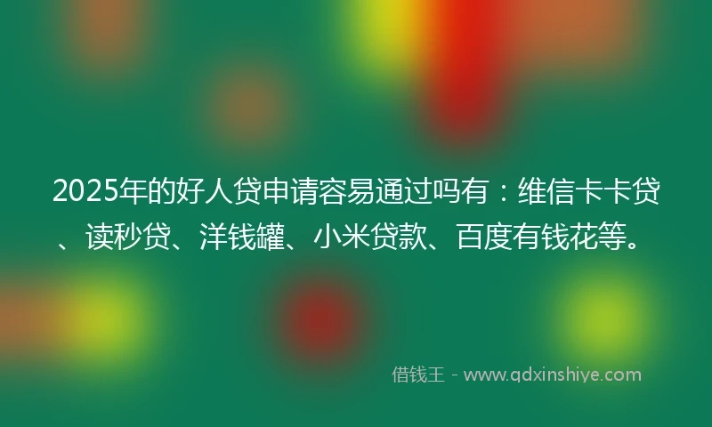 2025年的好人贷申请容易通过吗有：维信卡卡贷、读秒贷、洋钱罐、小米贷款、百度有钱花等。