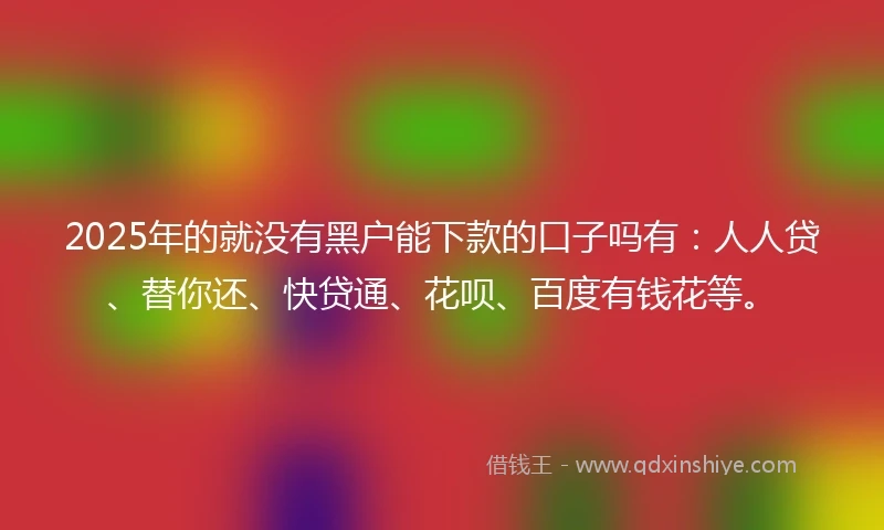 2025年的就没有黑户能下款的口子吗有：人人贷、替你还、快贷通、花呗、百度有钱花等。