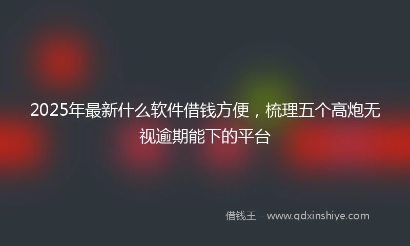 2025年最新什么软件借钱方便，梳理五个高炮无视逾期能下的平台
