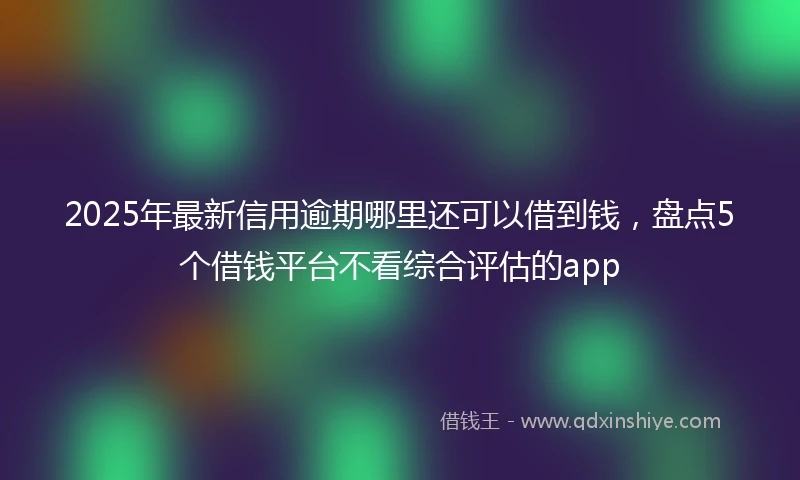 2025年最新信用逾期哪里还可以借到钱，盘点5个借钱平台不看综合评估的app