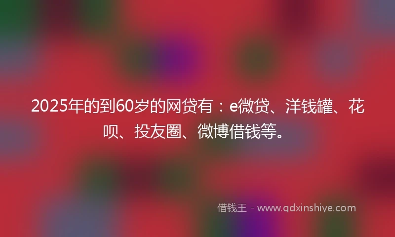 2025年的到60岁的网贷有:e微贷、洋钱罐、花呗、投友圈、微博借钱等。