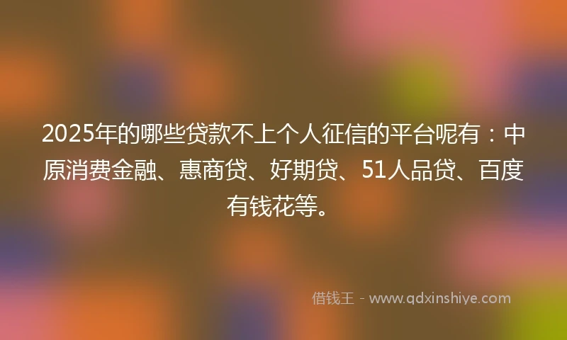 2025年的哪些贷款不上个人征信的平台呢有：中原消费金融、惠商贷、好期贷、51人品贷、百度有钱花等。