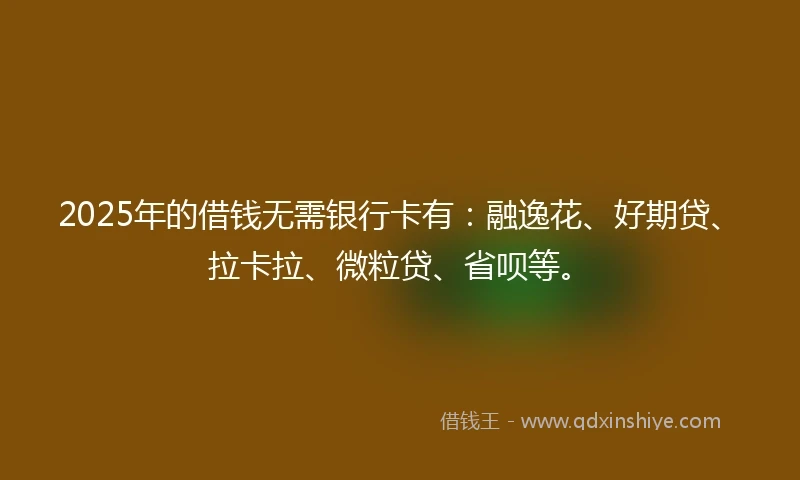 2025年的借钱无需银行卡有：融逸花、好期贷、拉卡拉、微粒贷、省呗等。