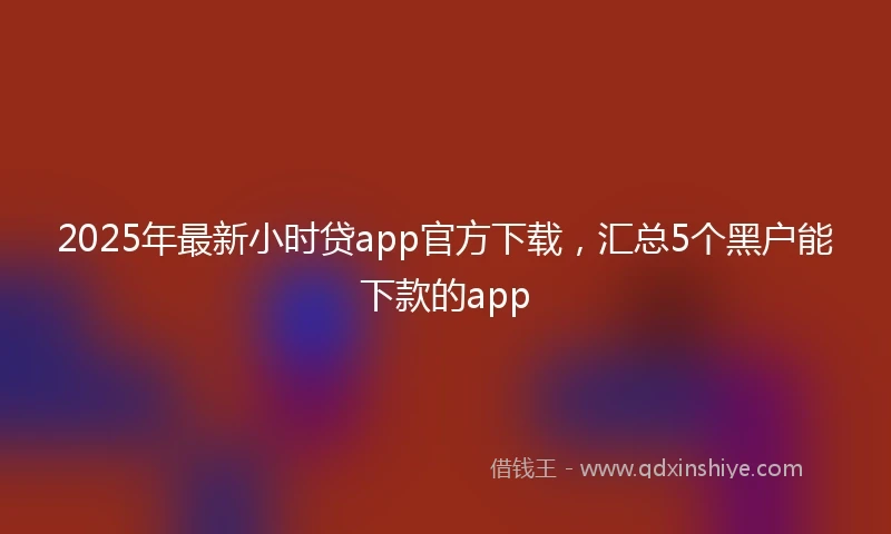 2025年最新小时贷app官方下载，汇总5个黑户能下款的app
