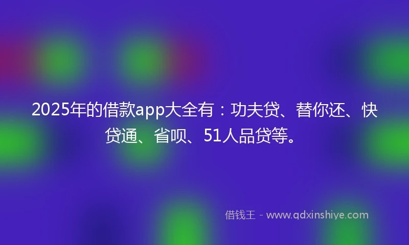 2025年的借款app大全有：功夫贷、替你还、快贷通、省呗、51人品贷等。