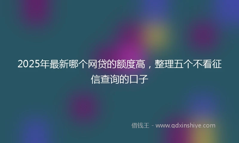 2025年最新哪个网贷的额度高，整理五个不看征信查询的口子
