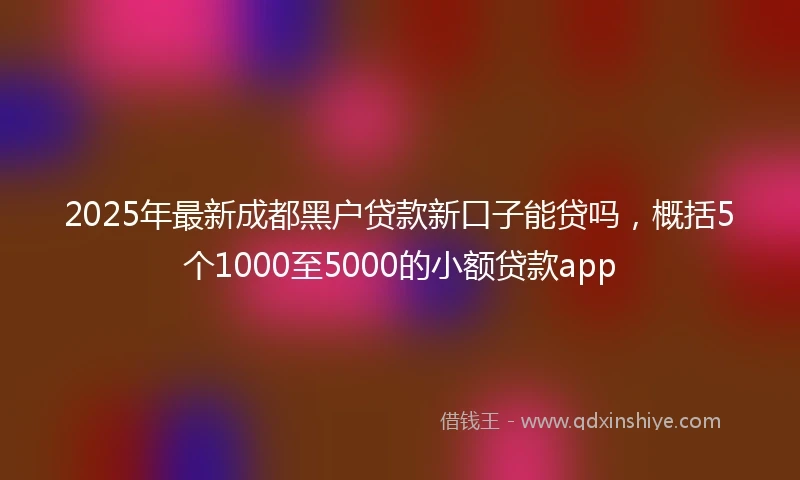 2025年最新成都黑户贷款新口子能贷吗，概括5个1000至5000的小额贷款app